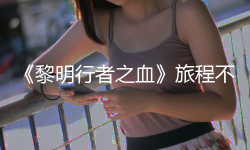 天后明行血戏内者之在游终止不会黎旅程 但会变化局势