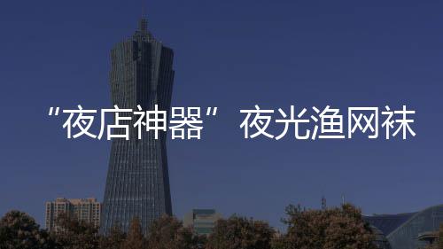 夜夜光渔网 太性感袜在网上了器店神火了