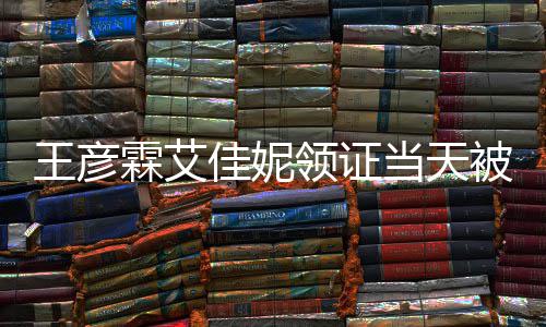 遇 民政心拍王彦照被偶霖艾领证当天佳妮局门口开