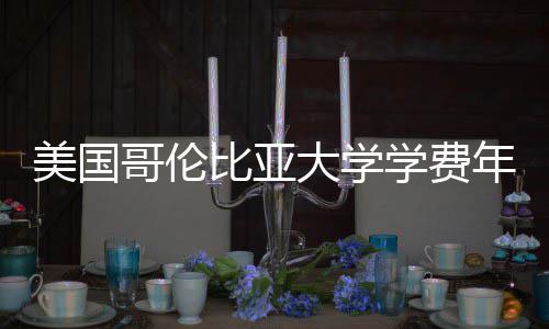 年度哥伦美国学费涨幅比亚趋势大学解析
