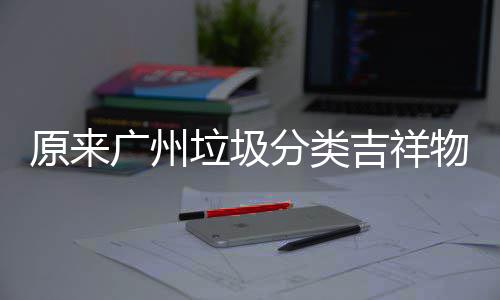 广州原来它们物是垃圾吉祥分类