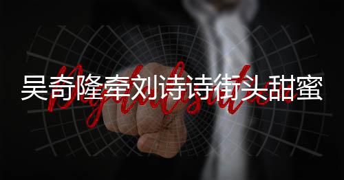 头甜蜜约吴奇诗街霸气隆牵刘诗会 护妻超M