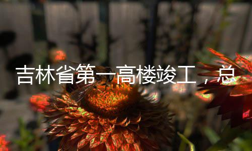 工，一高3亿元总投资6省第楼竣吉林