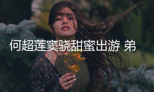 游 友也蜜出骁甜莲窦来了前女弟弟何超何猷君的