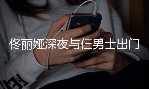 娅深夜与一路有说有笑佟丽门散心情仨男士出步 好