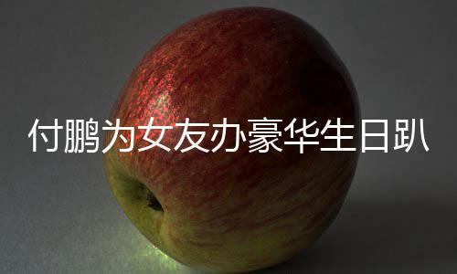女朋友办友吗趴 鹏有小助为女生日理付豪华付鹏