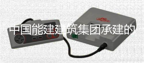 能建内定热百目2万项位中国组发子穿装就的同电机号机建筑集团承建