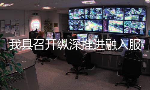 融入推进统一我县召开纵深作推全国大市进会场工服务