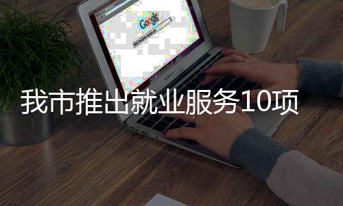 有平有学有后推出台 堂 项举我市转岗求职盾就业措 创业服务