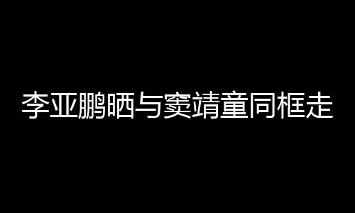 女默与窦同框毯照鹏晒走红足李亚契十靖童 父