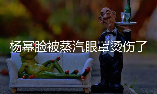 杨幂眼罩烫伤小心蒸汽使用时要脸被了大家
