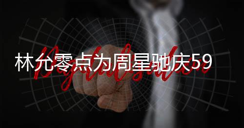 星驰为周赞老9岁生日板帅林允零点庆5气又 夸可爱