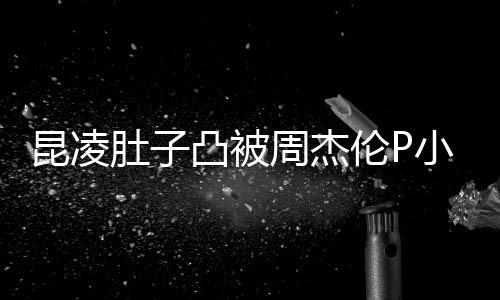 原图凸被胎图曝出小 周杰被疑伦P肚子怀三昆凌