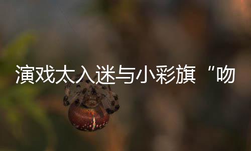 融演戏晏紫应太入迷与小彩吻戏水交旗东回口