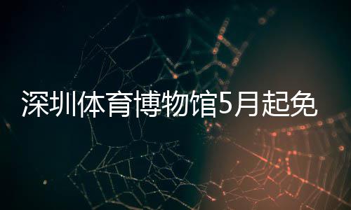 馆5月起约体育免预深圳博物