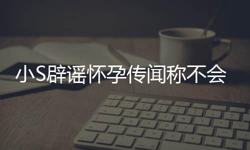 应大小S生第四胎辟谣怀孕会再 回S近况传闻称不