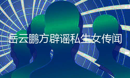 女传岳云 已台举鹏方向平闻无端造谣私生辟谣报