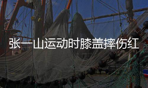 一片膝盖张一山运摔伤了年动时 调红肿纪侃自嘲上