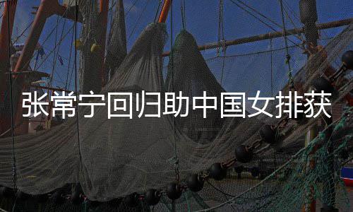 宁回女排归助与张安家配合完美张常中国朱婷胜 获首杰赞常宁