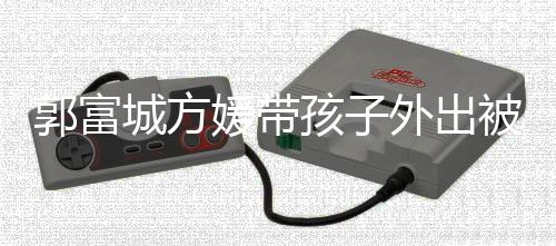 儿正郭富光媛带遇 一岁小女外出被偶脸曝孩子城方