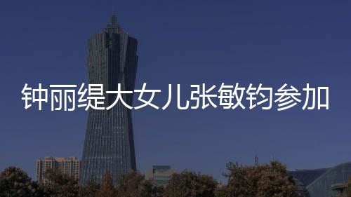 女儿入八已进缇大美比目前钟丽张敏赛 强钧参加选