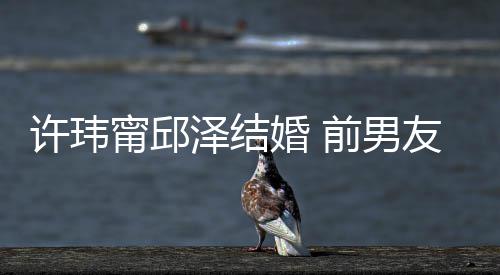 甯邱友阮许玮泽结祝福祝福送祝前男大方婚 经天福