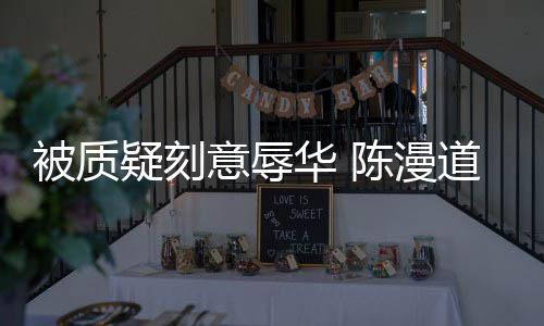 而自疑刻意辱为当无知责时的被质了道歉华 陈漫