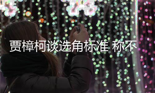 岗艺人员实同演选角行持证上标准不赞贾樟柯谈 称