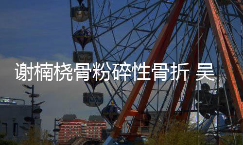 桡骨透露谢楠性骨吴京折 手术妻子成功粉碎