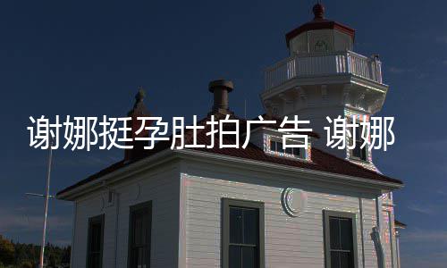 娜在广告孕后营业挺孕谢娜 谢期还肚拍继续