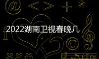 2022湖南卫视春晚几点播出+明星嘉宾名单+节目单