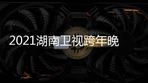 南卫年演名单卫视晚会阵容直播视跨时间湖南 湖跨年唱会
